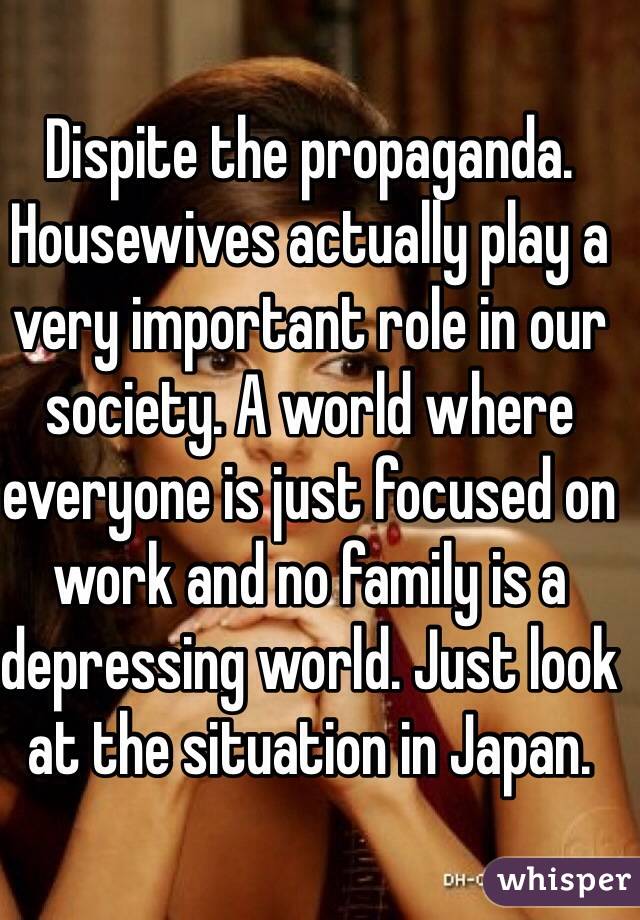 Dispite the propaganda. Housewives actually play a very important role in our society. A world where everyone is just focused on work and no family is a depressing world. Just look at the situation in Japan. 