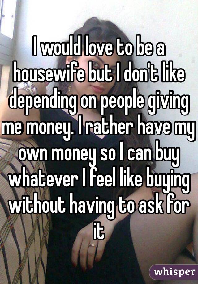 I would love to be a housewife but I don't like depending on people giving me money. I rather have my own money so I can buy whatever I feel like buying without having to ask for it