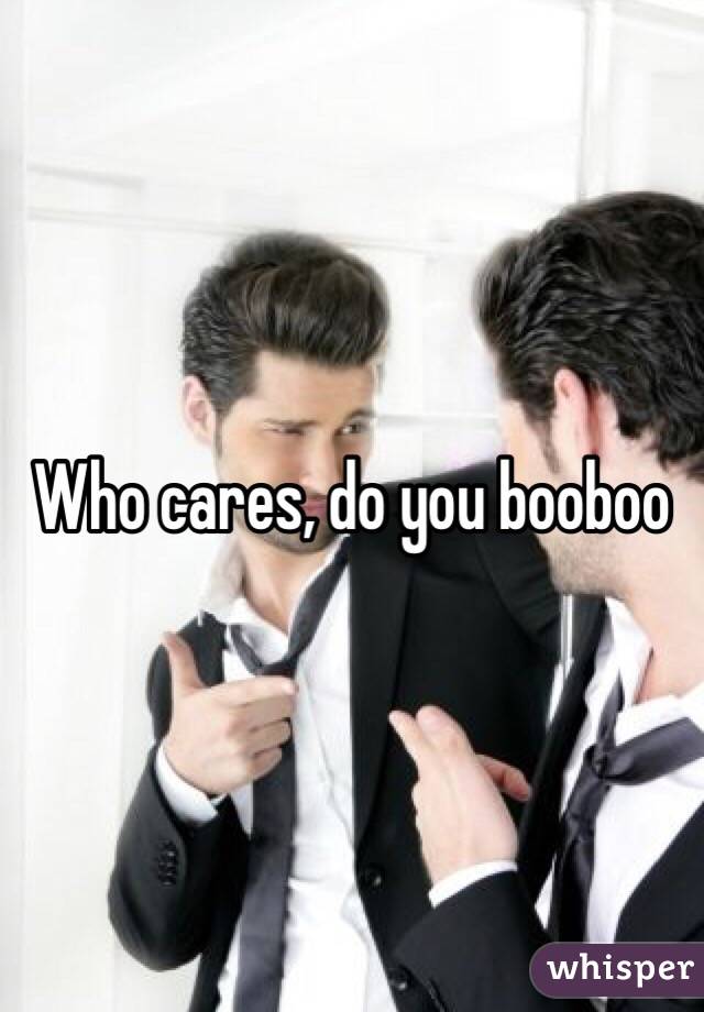 Who cares, do you booboo