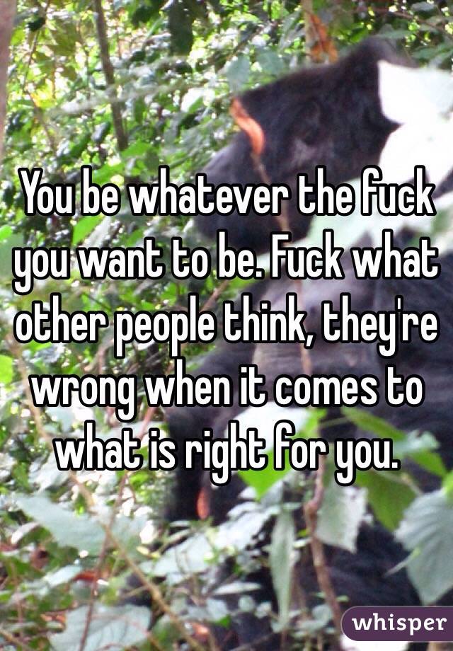 You be whatever the fuck you want to be. Fuck what other people think, they're wrong when it comes to what is right for you.