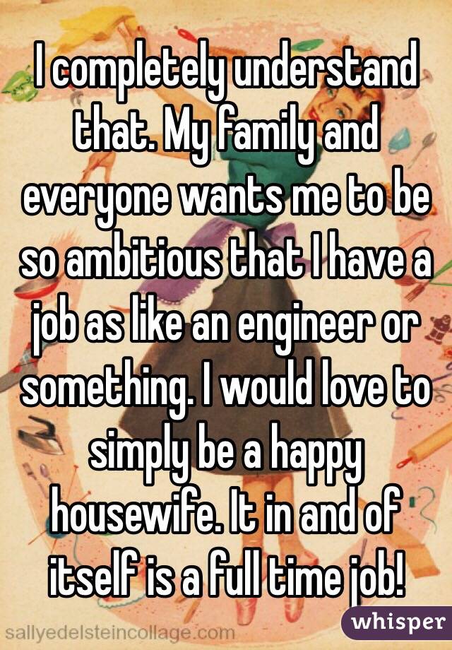 I completely understand that. My family and everyone wants me to be so ambitious that I have a job as like an engineer or something. I would love to simply be a happy housewife. It in and of itself is a full time job! 