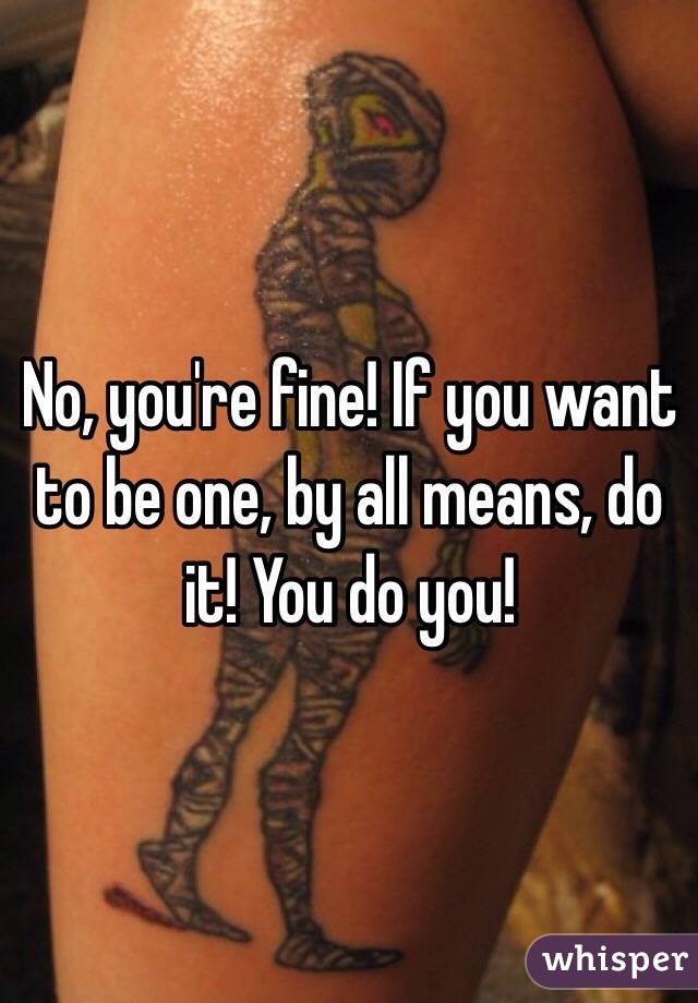 No, you're fine! If you want to be one, by all means, do it! You do you!