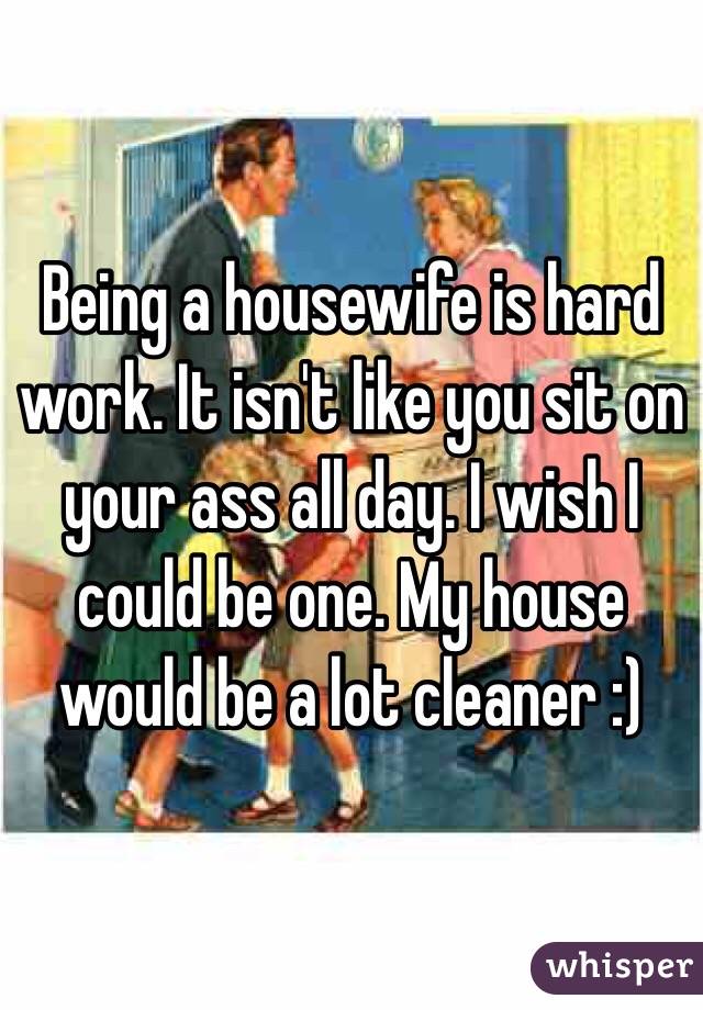 Being a housewife is hard work. It isn't like you sit on your ass all day. I wish I could be one. My house would be a lot cleaner :)