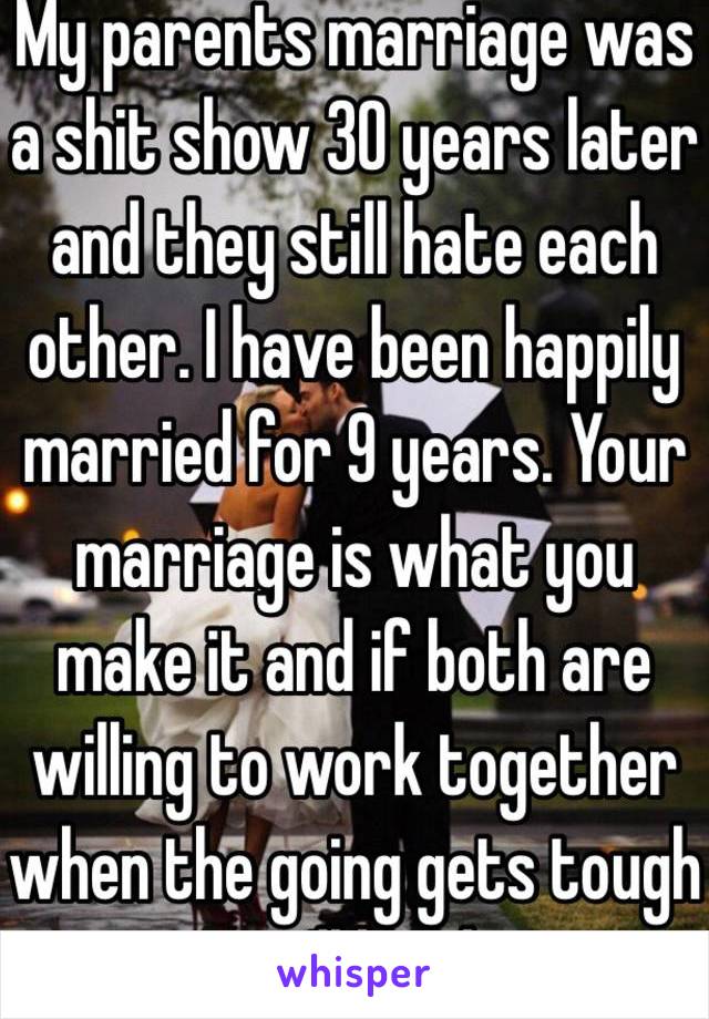 My parents marriage was a shit show 30 years later and they still hate each other. I have been happily married for 9 years. Your marriage is what you make it and if both are willing to work together when the going gets tough you'll be ok