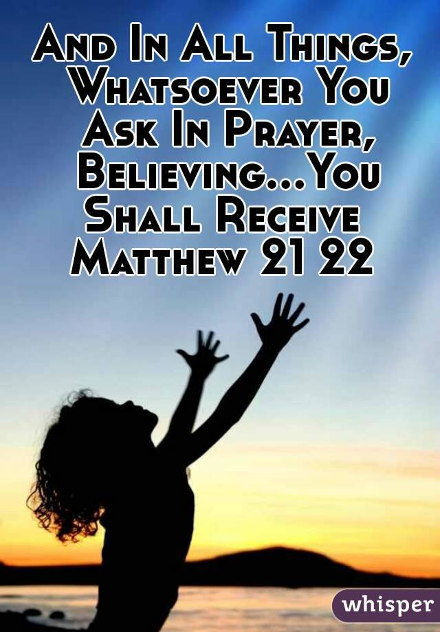 And In All Things, Whatsoever You Ask In Prayer, Believing...You Shall Receive 
Matthew 21 22