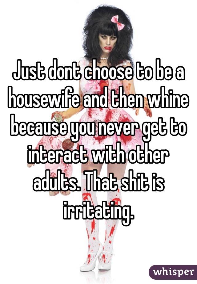 Just dont choose to be a housewife and then whine because you never get to interact with other adults. That shit is irritating. 