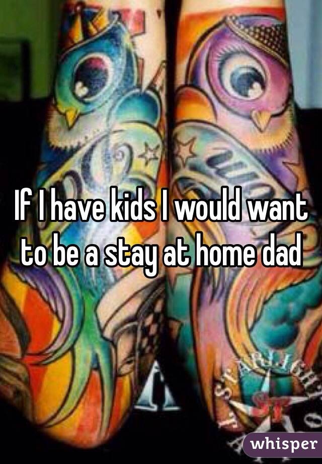 If I have kids I would want to be a stay at home dad 