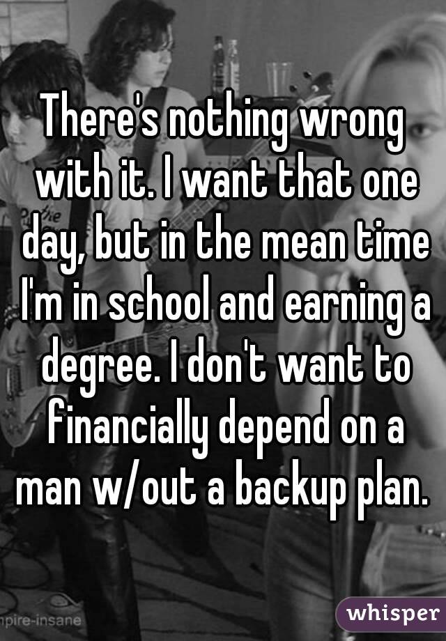 There's nothing wrong with it. I want that one day, but in the mean time I'm in school and earning a degree. I don't want to financially depend on a man w/out a backup plan. 