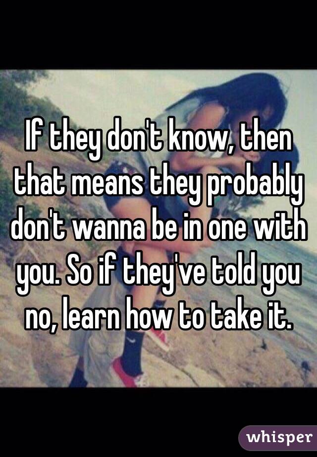 If they don't know, then that means they probably don't wanna be in one with you. So if they've told you no, learn how to take it. 