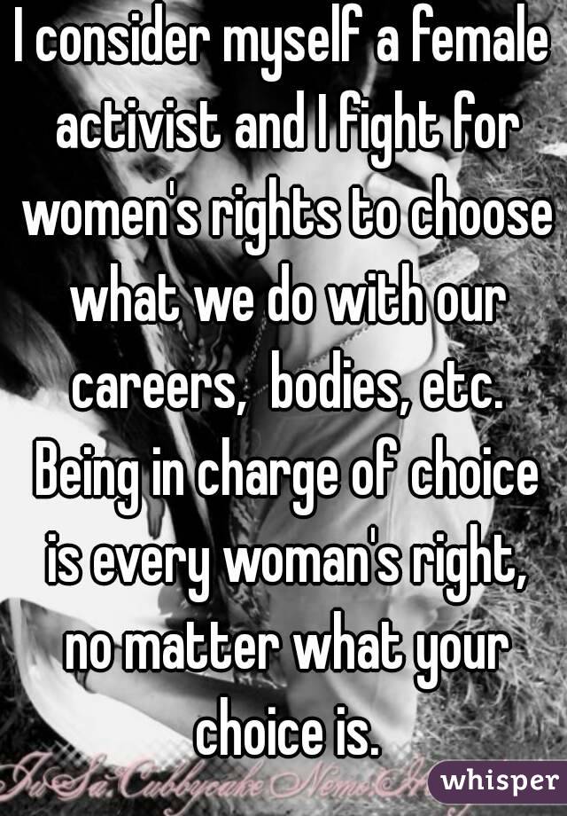 I consider myself a female activist and I fight for women's rights to choose what we do with our careers,  bodies, etc. Being in charge of choice is every woman's right, no matter what your choice is.