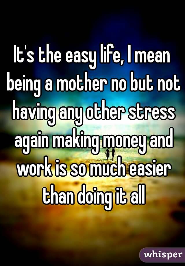 It's the easy life, I mean being a mother no but not having any other stress again making money and work is so much easier than doing it all