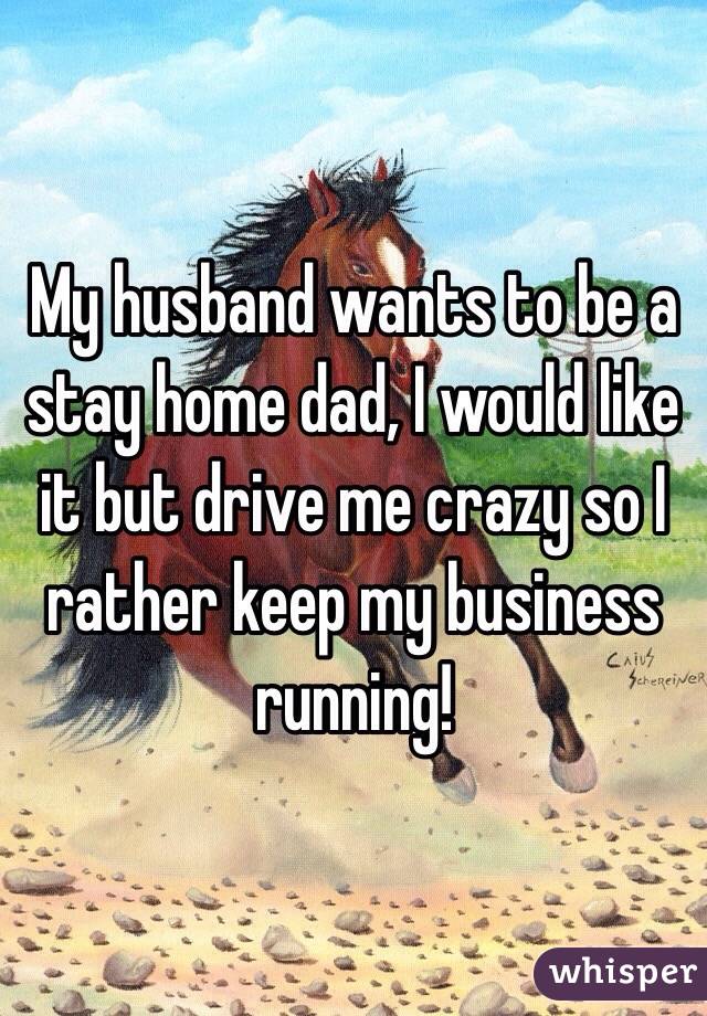 My husband wants to be a stay home dad, I would like it but drive me crazy so I rather keep my business running! 