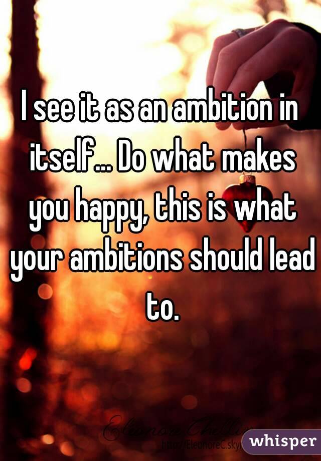 I see it as an ambition in itself... Do what makes you happy, this is what your ambitions should lead to.