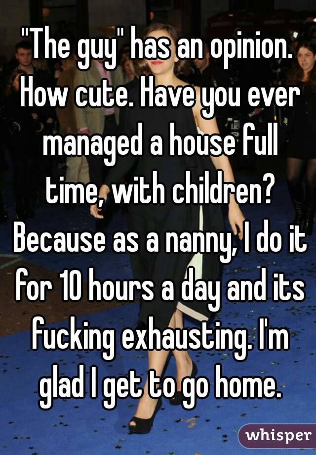 "The guy" has an opinion. How cute. Have you ever managed a house full time, with children? Because as a nanny, I do it for 10 hours a day and its fucking exhausting. I'm glad I get to go home.