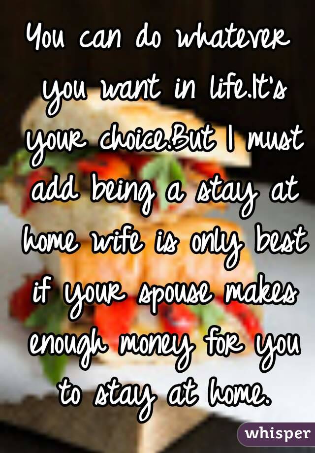 You can do whatever you want in life.It's your choice.But I must add being a stay at home wife is only best if your spouse makes enough money for you to stay at home.