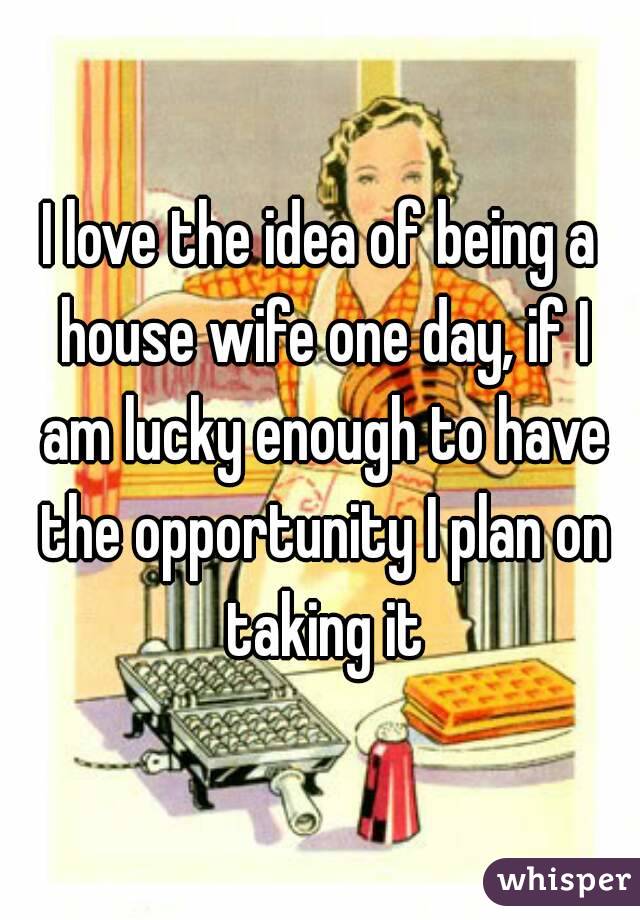 I love the idea of being a house wife one day, if I am lucky enough to have the opportunity I plan on taking it