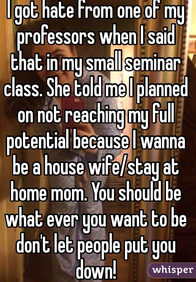 I got hate from one of my professors when I said that in my small seminar class. She told me I planned on not reaching my full potential because I wanna be a house wife/stay at home mom. You should be what ever you want to be don't let people put you down!