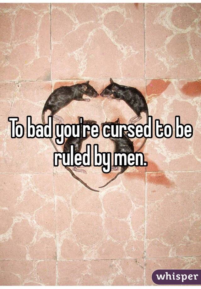 To bad you're cursed to be ruled by men. 