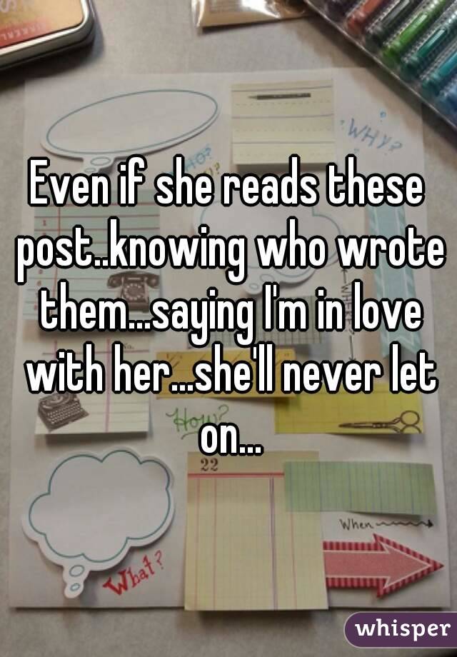 Even if she reads these post..knowing who wrote them...saying I'm in love with her...she'll never let on...