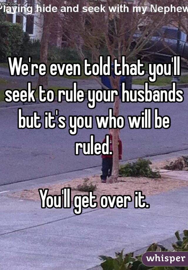 We're even told that you'll seek to rule your husbands but it's you who will be ruled.

You'll get over it.