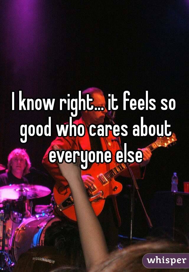 I know right... it feels so good who cares about everyone else