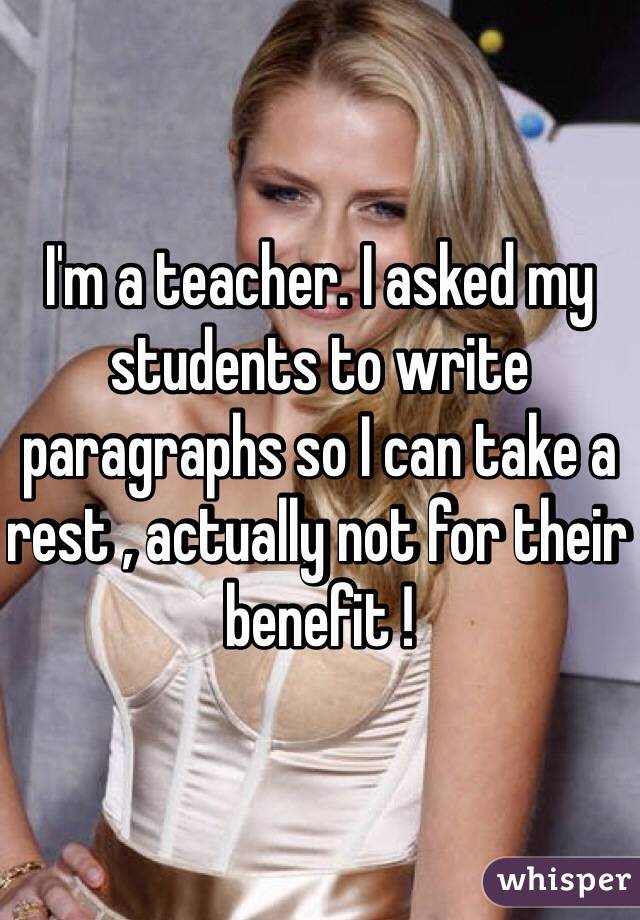 I'm a teacher. I asked my students to write paragraphs so I can take a rest , actually not for their benefit !