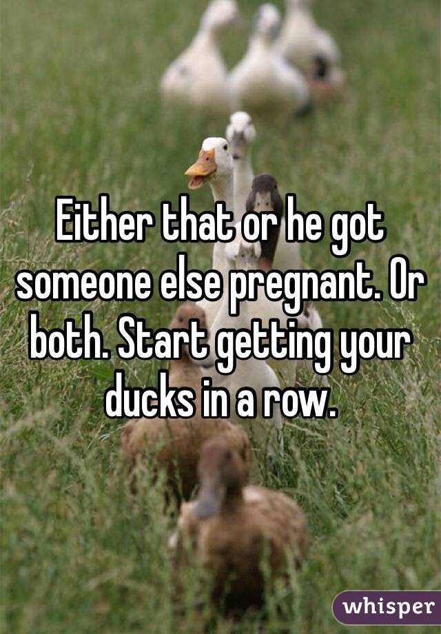 Either that or he got someone else pregnant. Or both. Start getting your ducks in a row.
