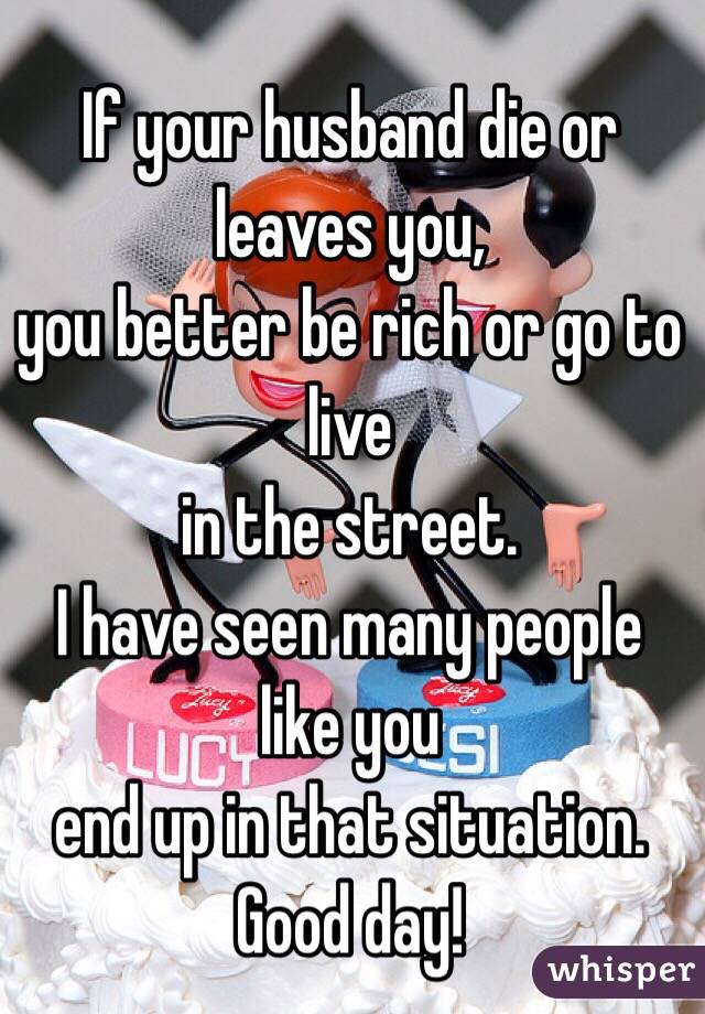 If your husband die or leaves you, 
you better be rich or go to live
in the street.
I have seen many people like you
end up in that situation.
Good day!