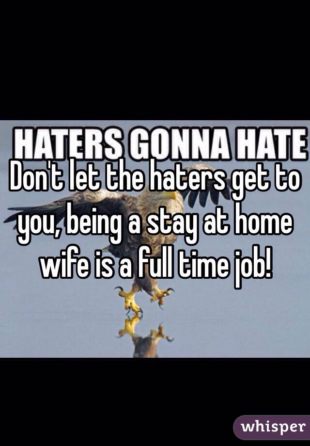 Don't let the haters get to you, being a stay at home wife is a full time job!