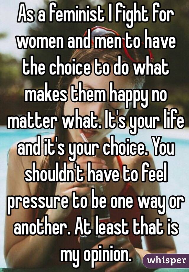 As a feminist I fight for women and men to have the choice to do what makes them happy no matter what. It's your life and it's your choice. You shouldn't have to feel pressure to be one way or another. At least that is my opinion. 