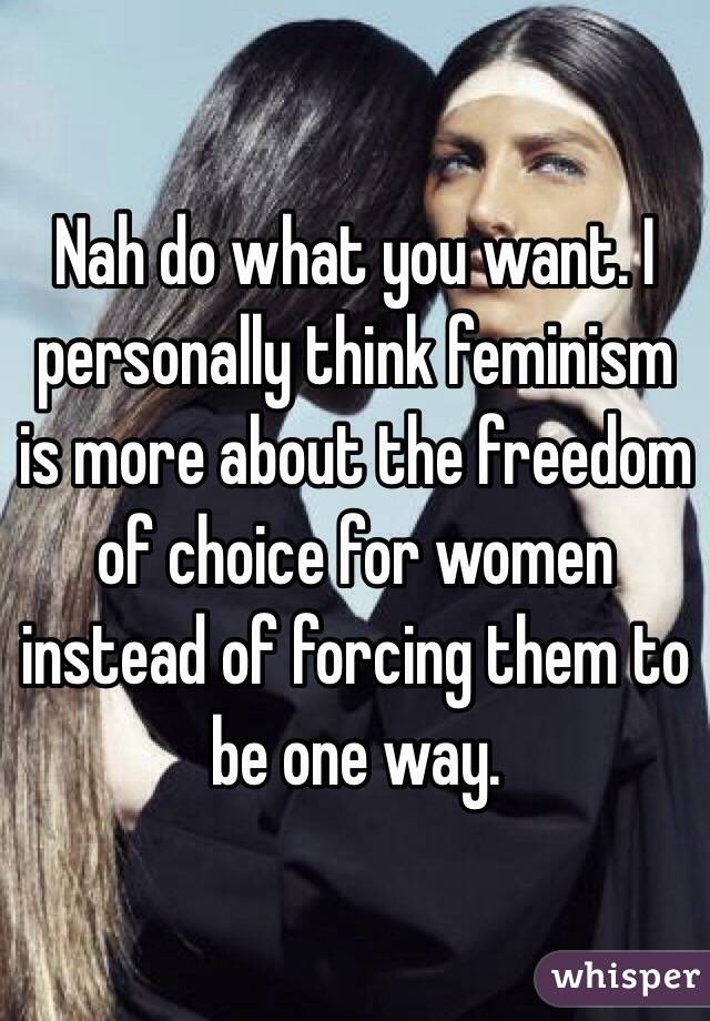 Nah do what you want. I personally think feminism is more about the freedom of choice for women instead of forcing them to be one way. 