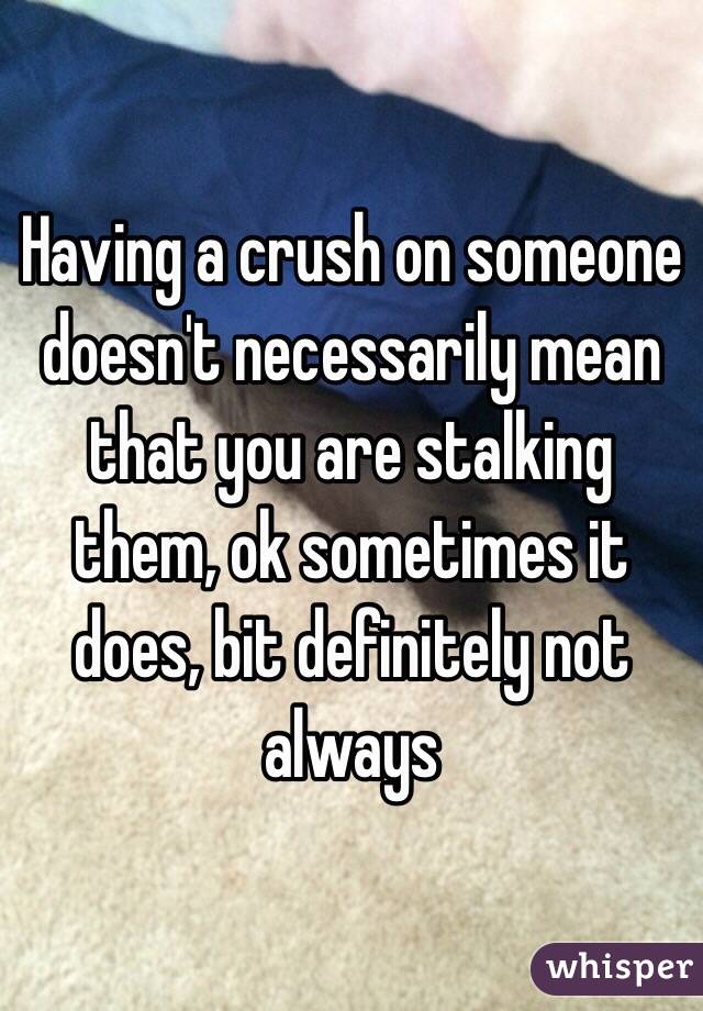 Having a crush on someone doesn't necessarily mean that you are stalking them, ok sometimes it does, bit definitely not always