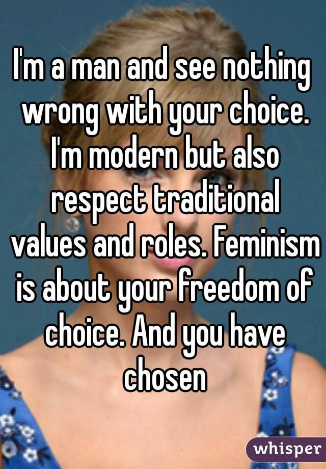 I'm a man and see nothing wrong with your choice. I'm modern but also respect traditional values and roles. Feminism is about your freedom of choice. And you have chosen