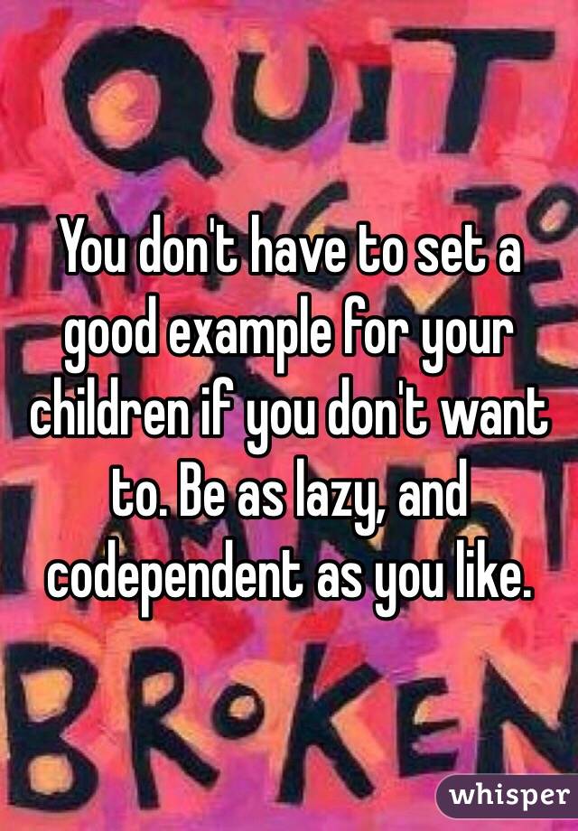 You don't have to set a good example for your children if you don't want to. Be as lazy, and codependent as you like. 