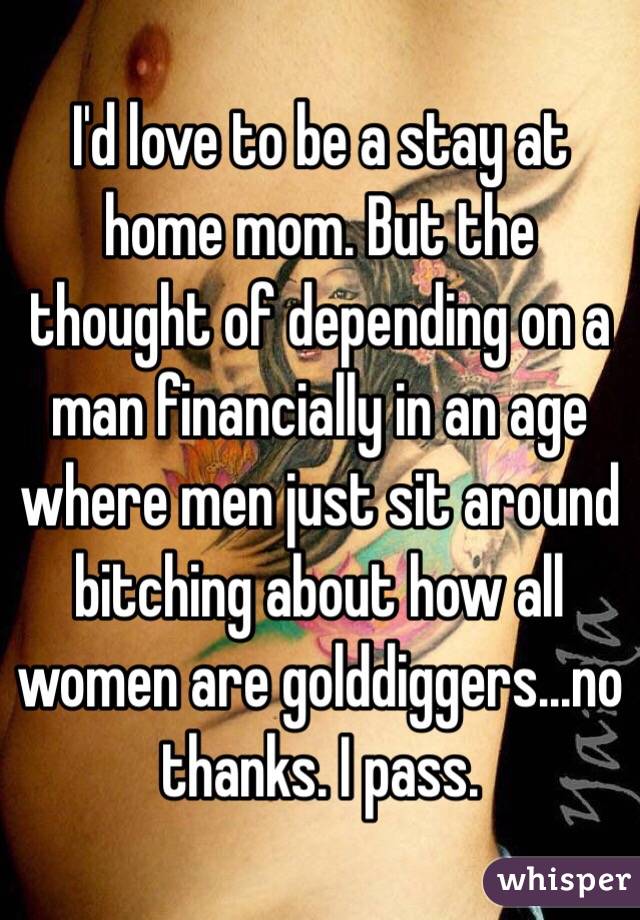 I'd love to be a stay at home mom. But the thought of depending on a man financially in an age where men just sit around bitching about how all women are golddiggers...no thanks. I pass.