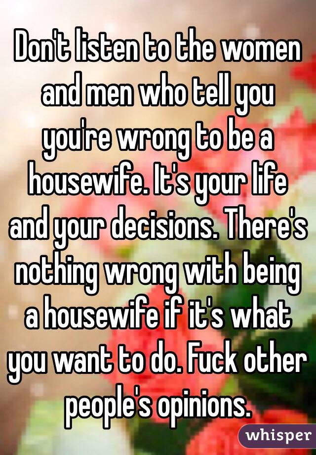 Don't listen to the women and men who tell you you're wrong to be a housewife. It's your life and your decisions. There's nothing wrong with being a housewife if it's what you want to do. Fuck other people's opinions. 