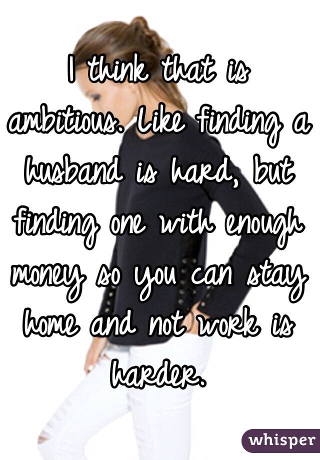 I think that is ambitious. Like finding a husband is hard, but finding one with enough money so you can stay home and not work is harder. 