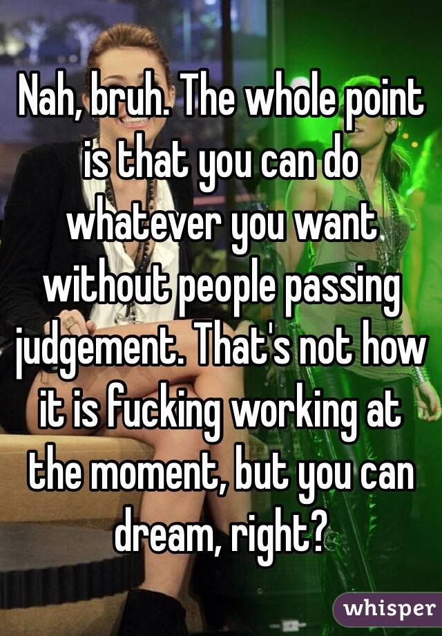 Nah, bruh. The whole point is that you can do whatever you want without people passing judgement. That's not how it is fucking working at the moment, but you can dream, right?