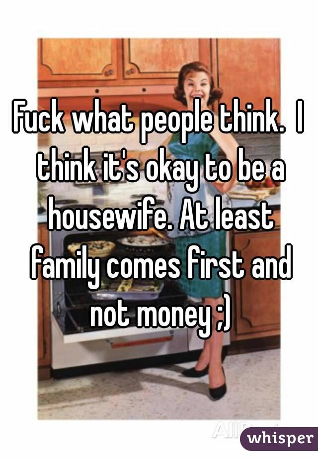 Fuck what people think.  I think it's okay to be a housewife. At least family comes first and not money ;)