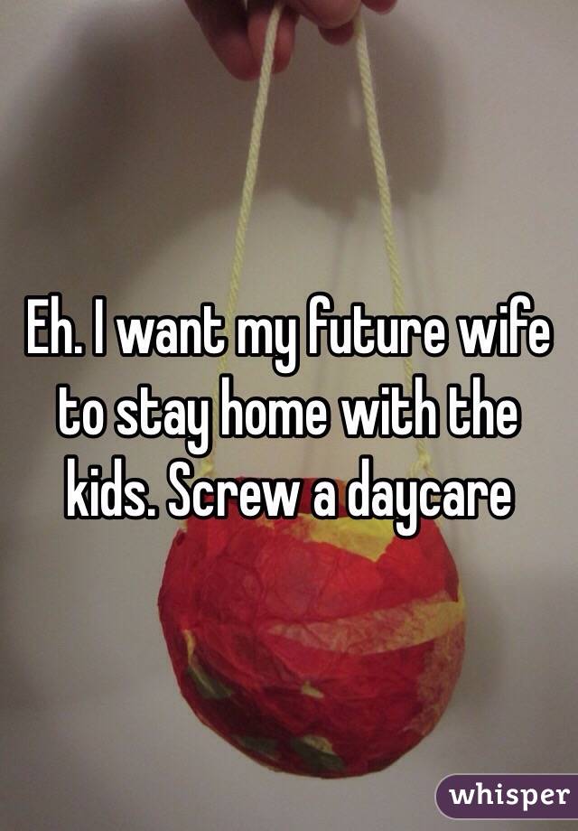 Eh. I want my future wife to stay home with the kids. Screw a daycare 