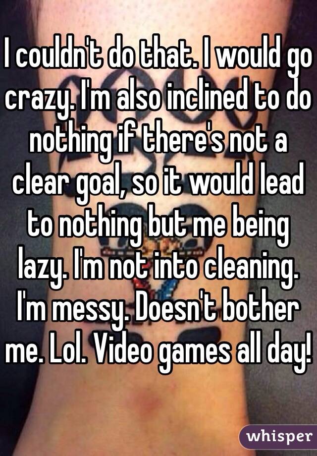 I couldn't do that. I would go crazy. I'm also inclined to do nothing if there's not a clear goal, so it would lead to nothing but me being lazy. I'm not into cleaning. I'm messy. Doesn't bother me. Lol. Video games all day!