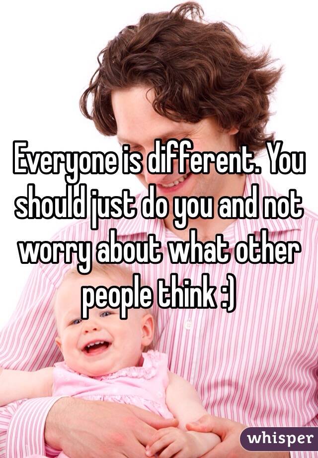 Everyone is different. You should just do you and not worry about what other people think :)