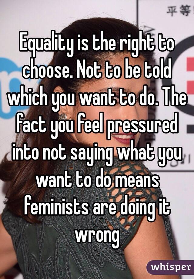 Equality is the right to choose. Not to be told which you want to do. The fact you feel pressured into not saying what you want to do means feminists are doing it wrong 