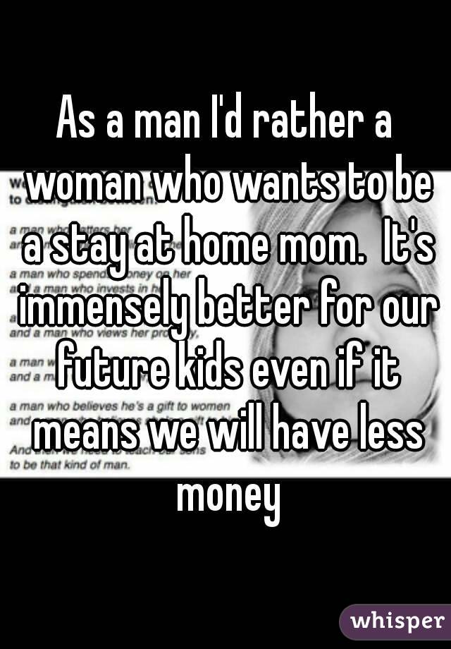 As a man I'd rather a woman who wants to be a stay at home mom.  It's immensely better for our future kids even if it means we will have less money