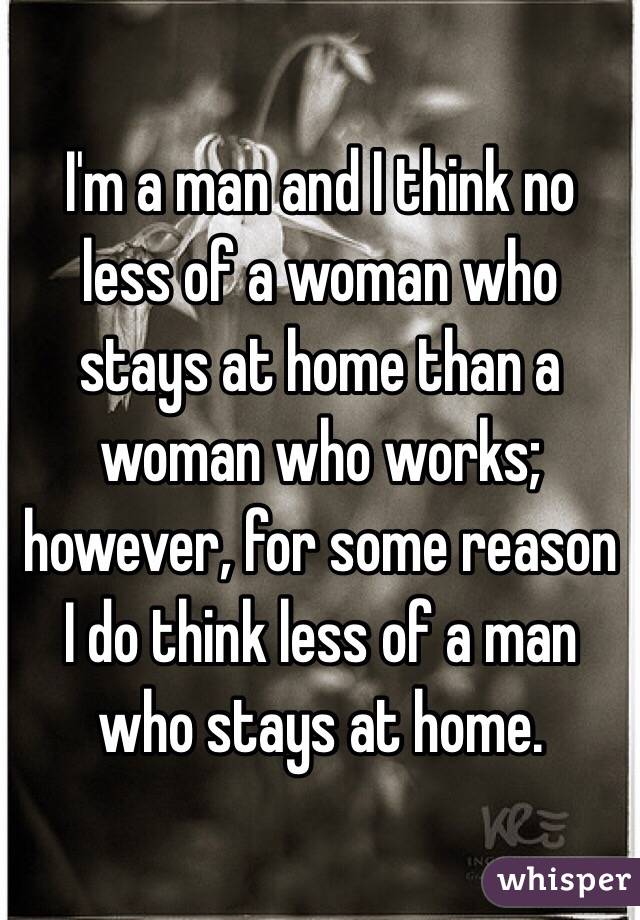 I'm a man and I think no less of a woman who stays at home than a woman who works; however, for some reason I do think less of a man who stays at home.