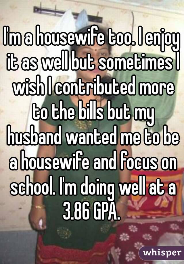 I'm a housewife too. I enjoy it as well but sometimes I wish I contributed more to the bills but my husband wanted me to be a housewife and focus on school. I'm doing well at a 3.86 GPA. 