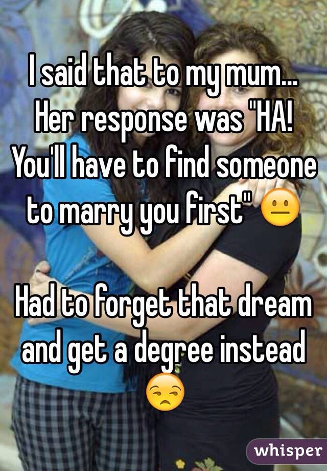 I said that to my mum... Her response was "HA! You'll have to find someone to marry you first" 😐

Had to forget that dream and get a degree instead 😒