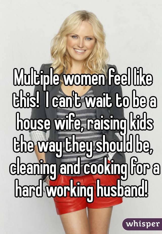 Multiple women feel like this!  I can't wait to be a house wife, raising kids the way they should be,  cleaning and cooking for a hard working husband!  