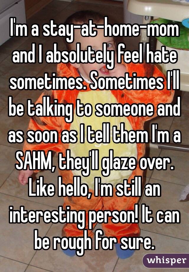 I'm a stay-at-home-mom and I absolutely feel hate sometimes. Sometimes I'll be talking to someone and as soon as I tell them I'm a SAHM, they'll glaze over. Like hello, I'm still an interesting person! It can be rough for sure. 