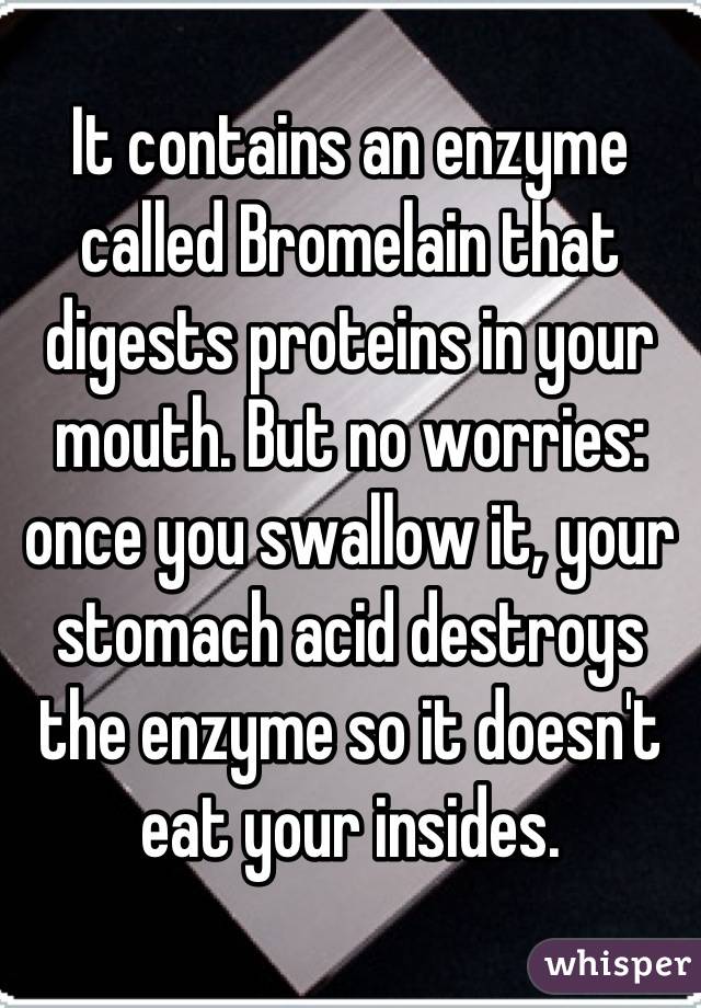 It contains an enzyme called Bromelain that digests proteins in your mouth. But no worries: once you swallow it, your stomach acid destroys the enzyme so it doesn't eat your insides.